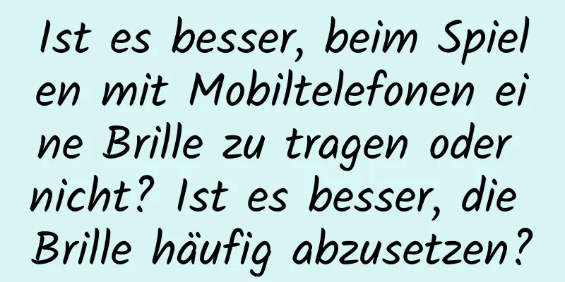 Ist es besser, beim Spielen mit Mobiltelefonen eine Brille zu tragen oder nicht? Ist es besser, die Brille häufig abzusetzen?