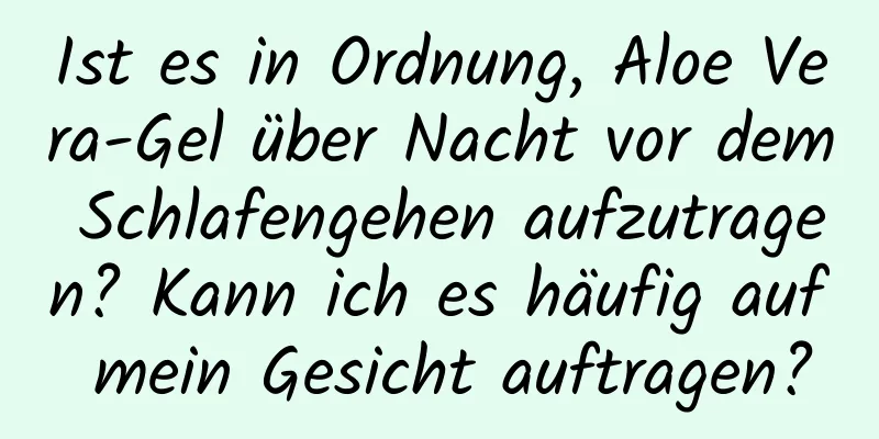 Ist es in Ordnung, Aloe Vera-Gel über Nacht vor dem Schlafengehen aufzutragen? Kann ich es häufig auf mein Gesicht auftragen?
