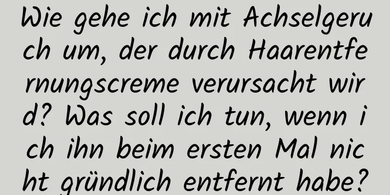 Wie gehe ich mit Achselgeruch um, der durch Haarentfernungscreme verursacht wird? Was soll ich tun, wenn ich ihn beim ersten Mal nicht gründlich entfernt habe?