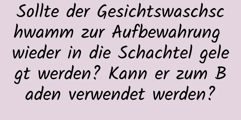 Sollte der Gesichtswaschschwamm zur Aufbewahrung wieder in die Schachtel gelegt werden? Kann er zum Baden verwendet werden?