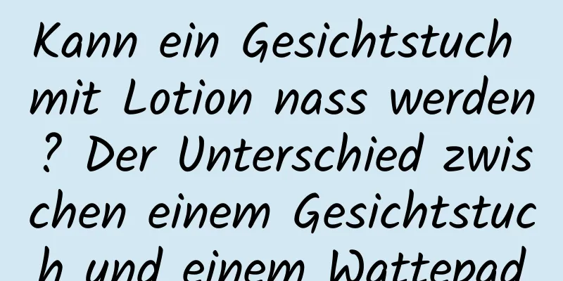 Kann ein Gesichtstuch mit Lotion nass werden? Der Unterschied zwischen einem Gesichtstuch und einem Wattepad