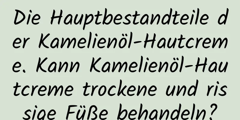 Die Hauptbestandteile der Kamelienöl-Hautcreme. Kann Kamelienöl-Hautcreme trockene und rissige Füße behandeln?