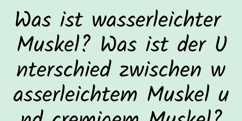 Was ist wasserleichter Muskel? Was ist der Unterschied zwischen wasserleichtem Muskel und cremigem Muskel?
