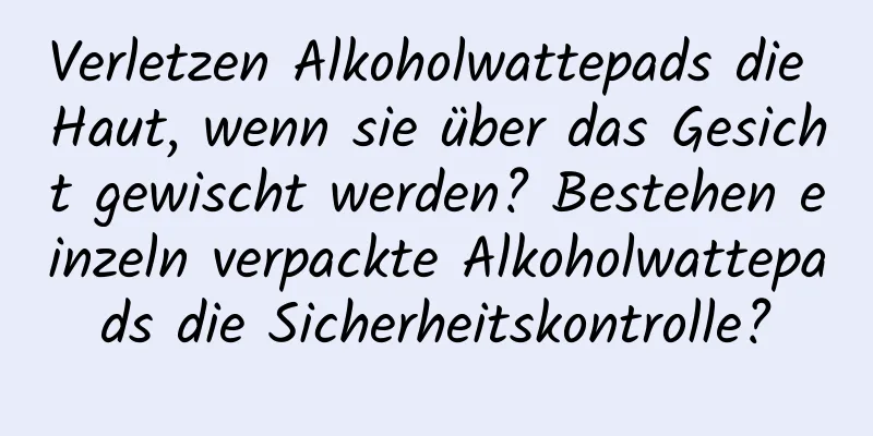 Verletzen Alkoholwattepads die Haut, wenn sie über das Gesicht gewischt werden? Bestehen einzeln verpackte Alkoholwattepads die Sicherheitskontrolle?