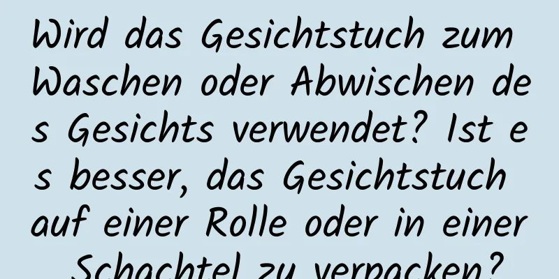 Wird das Gesichtstuch zum Waschen oder Abwischen des Gesichts verwendet? Ist es besser, das Gesichtstuch auf einer Rolle oder in einer Schachtel zu verpacken?