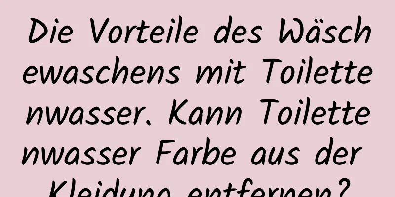 Die Vorteile des Wäschewaschens mit Toilettenwasser. Kann Toilettenwasser Farbe aus der Kleidung entfernen?