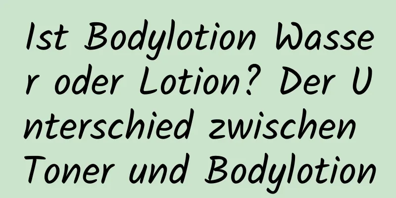 Ist Bodylotion Wasser oder Lotion? Der Unterschied zwischen Toner und Bodylotion