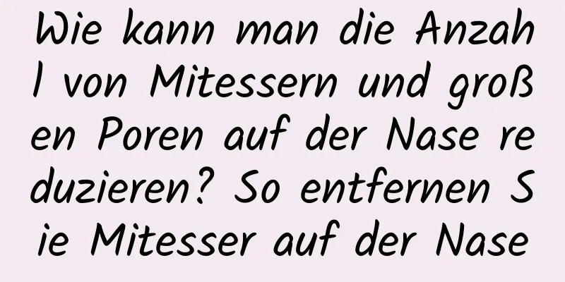 Wie kann man die Anzahl von Mitessern und großen Poren auf der Nase reduzieren? So entfernen Sie Mitesser auf der Nase