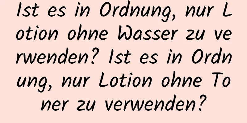 Ist es in Ordnung, nur Lotion ohne Wasser zu verwenden? Ist es in Ordnung, nur Lotion ohne Toner zu verwenden?