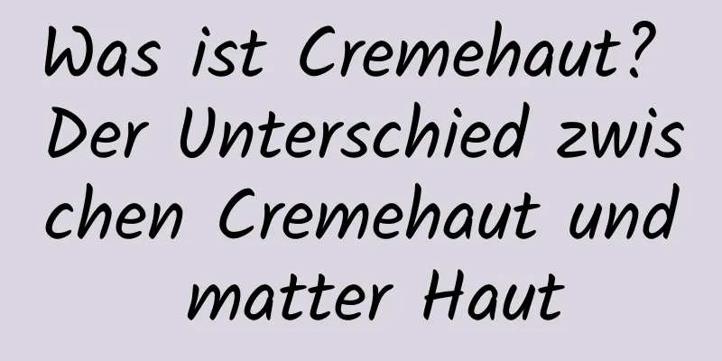 Was ist Cremehaut? Der Unterschied zwischen Cremehaut und matter Haut