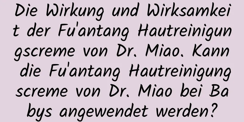 Die Wirkung und Wirksamkeit der Fu'antang Hautreinigungscreme von Dr. Miao. Kann die Fu'antang Hautreinigungscreme von Dr. Miao bei Babys angewendet werden?