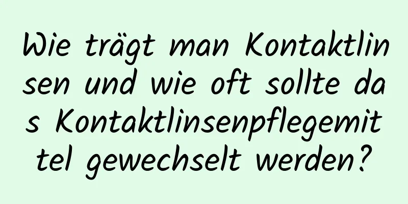 Wie trägt man Kontaktlinsen und wie oft sollte das Kontaktlinsenpflegemittel gewechselt werden?