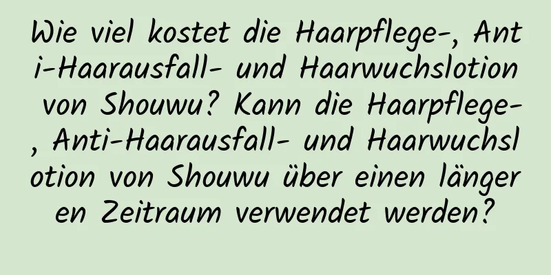 Wie viel kostet die Haarpflege-, Anti-Haarausfall- und Haarwuchslotion von Shouwu? Kann die Haarpflege-, Anti-Haarausfall- und Haarwuchslotion von Shouwu über einen längeren Zeitraum verwendet werden?