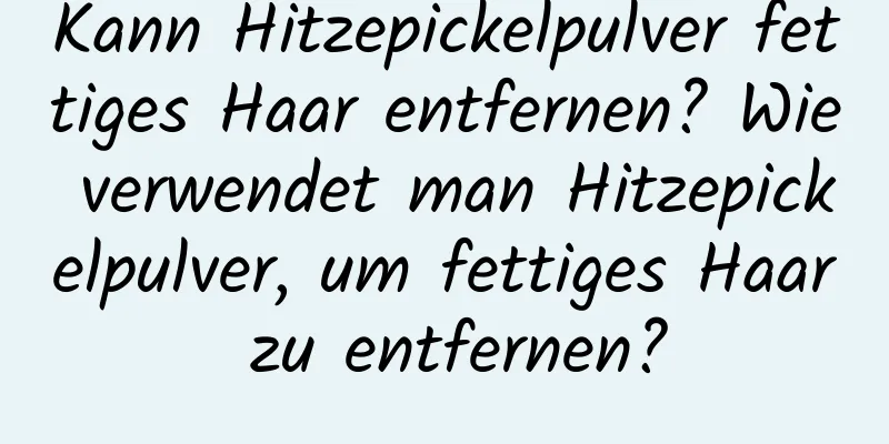 Kann Hitzepickelpulver fettiges Haar entfernen? Wie verwendet man Hitzepickelpulver, um fettiges Haar zu entfernen?