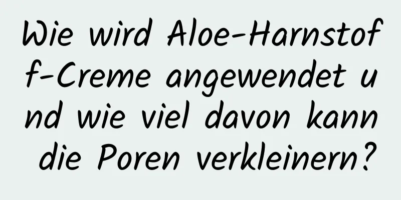 Wie wird Aloe-Harnstoff-Creme angewendet und wie viel davon kann die Poren verkleinern?