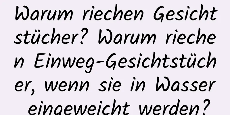 Warum riechen Gesichtstücher? Warum riechen Einweg-Gesichtstücher, wenn sie in Wasser eingeweicht werden?