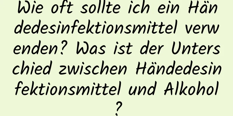 Wie oft sollte ich ein Händedesinfektionsmittel verwenden? Was ist der Unterschied zwischen Händedesinfektionsmittel und Alkohol?