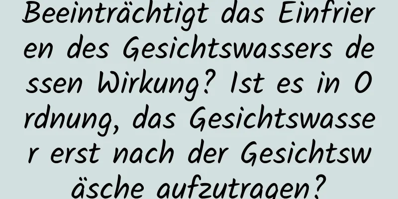 Beeinträchtigt das Einfrieren des Gesichtswassers dessen Wirkung? Ist es in Ordnung, das Gesichtswasser erst nach der Gesichtswäsche aufzutragen?