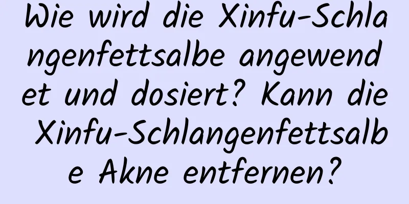 Wie wird die Xinfu-Schlangenfettsalbe angewendet und dosiert? Kann die Xinfu-Schlangenfettsalbe Akne entfernen?