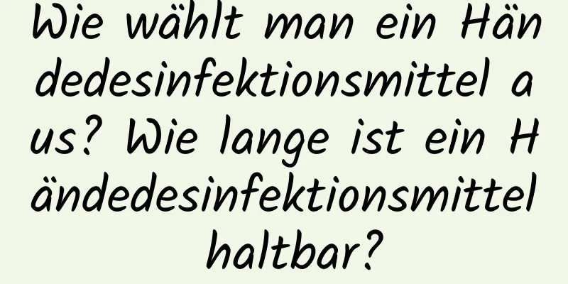 Wie wählt man ein Händedesinfektionsmittel aus? Wie lange ist ein Händedesinfektionsmittel haltbar?