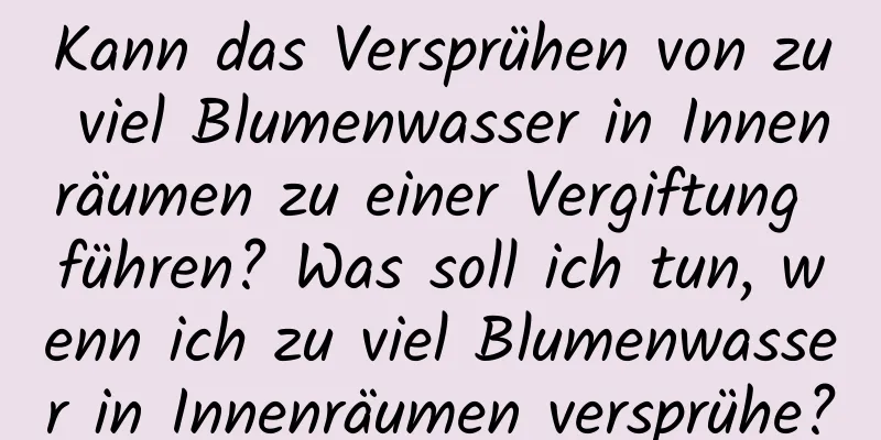Kann das Versprühen von zu viel Blumenwasser in Innenräumen zu einer Vergiftung führen? Was soll ich tun, wenn ich zu viel Blumenwasser in Innenräumen versprühe?