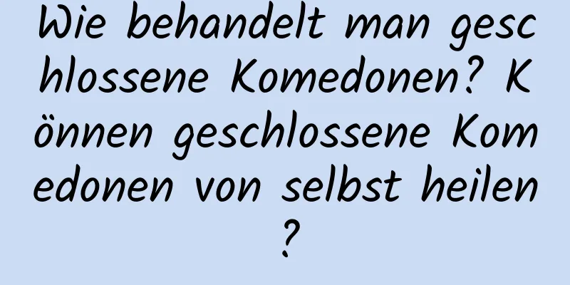 Wie behandelt man geschlossene Komedonen? Können geschlossene Komedonen von selbst heilen?