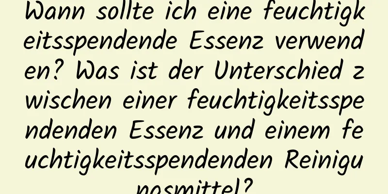 Wann sollte ich eine feuchtigkeitsspendende Essenz verwenden? Was ist der Unterschied zwischen einer feuchtigkeitsspendenden Essenz und einem feuchtigkeitsspendenden Reinigungsmittel?