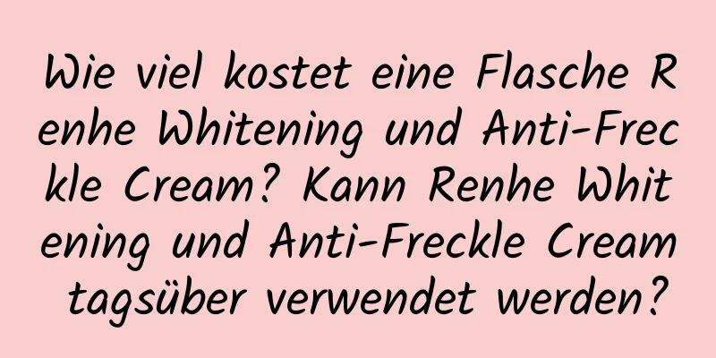 Wie viel kostet eine Flasche Renhe Whitening und Anti-Freckle Cream? Kann Renhe Whitening und Anti-Freckle Cream tagsüber verwendet werden?