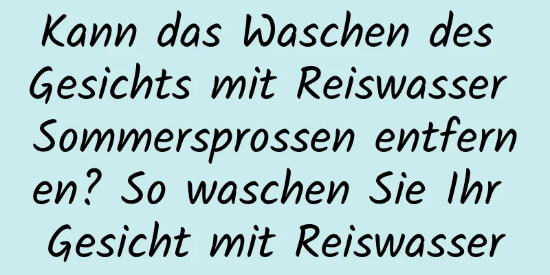 Kann das Waschen des Gesichts mit Reiswasser Sommersprossen entfernen? So waschen Sie Ihr Gesicht mit Reiswasser