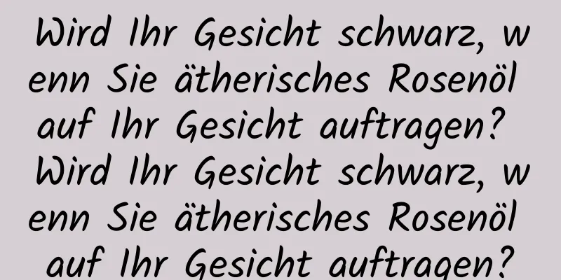 Wird Ihr Gesicht schwarz, wenn Sie ätherisches Rosenöl auf Ihr Gesicht auftragen? Wird Ihr Gesicht schwarz, wenn Sie ätherisches Rosenöl auf Ihr Gesicht auftragen?