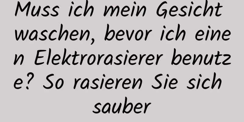 Muss ich mein Gesicht waschen, bevor ich einen Elektrorasierer benutze? So rasieren Sie sich sauber