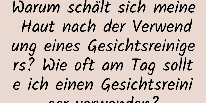 Warum schält sich meine Haut nach der Verwendung eines Gesichtsreinigers? Wie oft am Tag sollte ich einen Gesichtsreiniger verwenden?