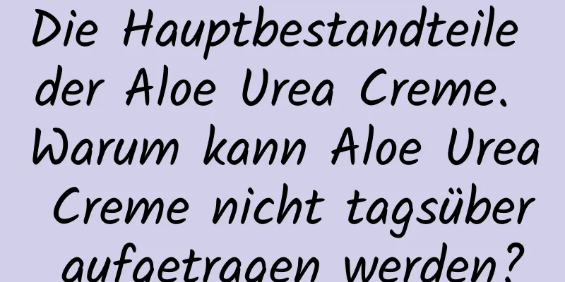 Die Hauptbestandteile der Aloe Urea Creme. Warum kann Aloe Urea Creme nicht tagsüber aufgetragen werden?