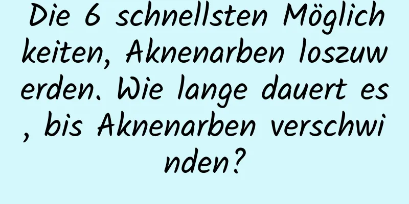 Die 6 schnellsten Möglichkeiten, Aknenarben loszuwerden. Wie lange dauert es, bis Aknenarben verschwinden?