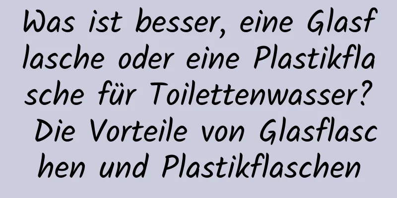Was ist besser, eine Glasflasche oder eine Plastikflasche für Toilettenwasser? Die Vorteile von Glasflaschen und Plastikflaschen
