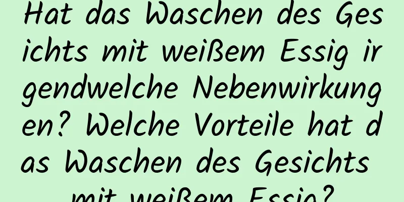 Hat das Waschen des Gesichts mit weißem Essig irgendwelche Nebenwirkungen? Welche Vorteile hat das Waschen des Gesichts mit weißem Essig?