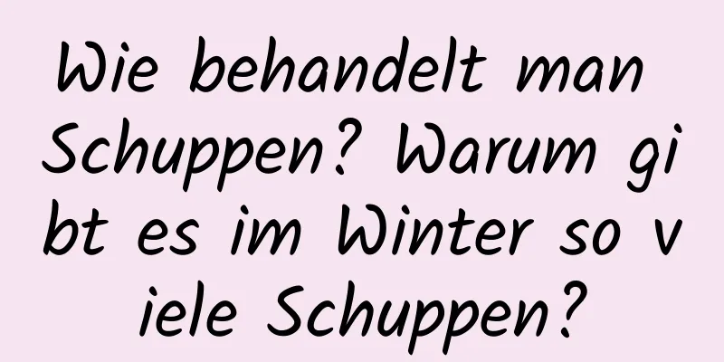 Wie behandelt man Schuppen? Warum gibt es im Winter so viele Schuppen?