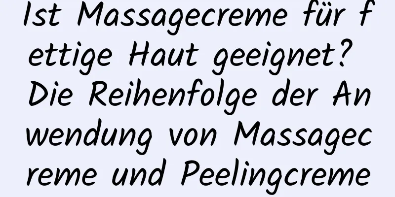 Ist Massagecreme für fettige Haut geeignet? Die Reihenfolge der Anwendung von Massagecreme und Peelingcreme