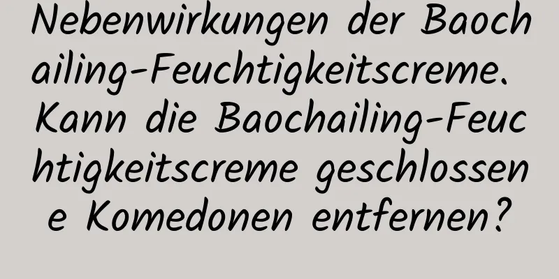 Nebenwirkungen der Baochailing-Feuchtigkeitscreme. Kann die Baochailing-Feuchtigkeitscreme geschlossene Komedonen entfernen?