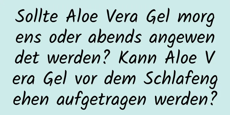 Sollte Aloe Vera Gel morgens oder abends angewendet werden? Kann Aloe Vera Gel vor dem Schlafengehen aufgetragen werden?