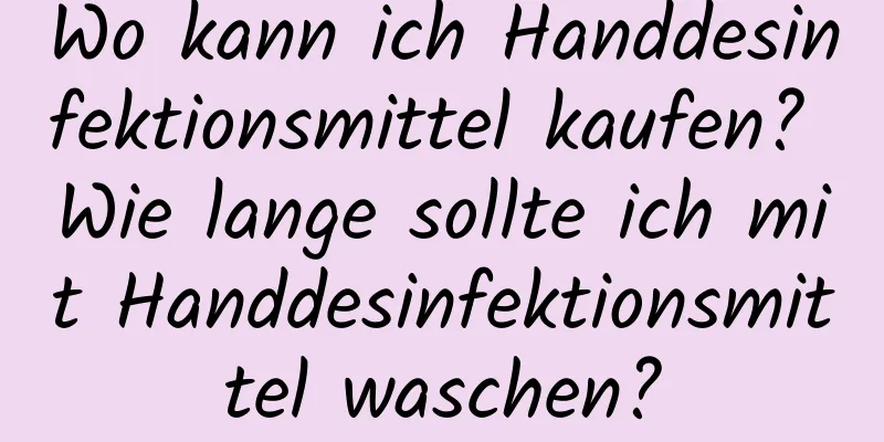 Wo kann ich Handdesinfektionsmittel kaufen? Wie lange sollte ich mit Handdesinfektionsmittel waschen?