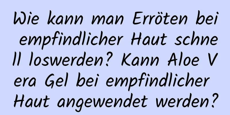 Wie kann man Erröten bei empfindlicher Haut schnell loswerden? Kann Aloe Vera Gel bei empfindlicher Haut angewendet werden?