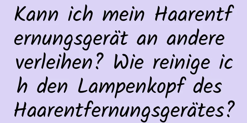 Kann ich mein Haarentfernungsgerät an andere verleihen? Wie reinige ich den Lampenkopf des Haarentfernungsgerätes?