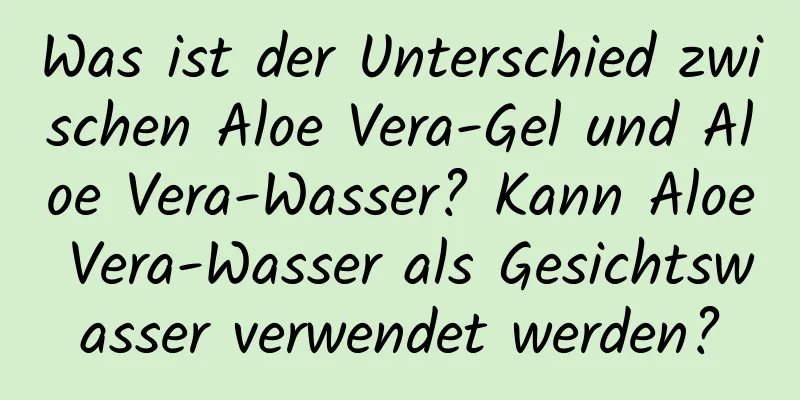 Was ist der Unterschied zwischen Aloe Vera-Gel und Aloe Vera-Wasser? Kann Aloe Vera-Wasser als Gesichtswasser verwendet werden?