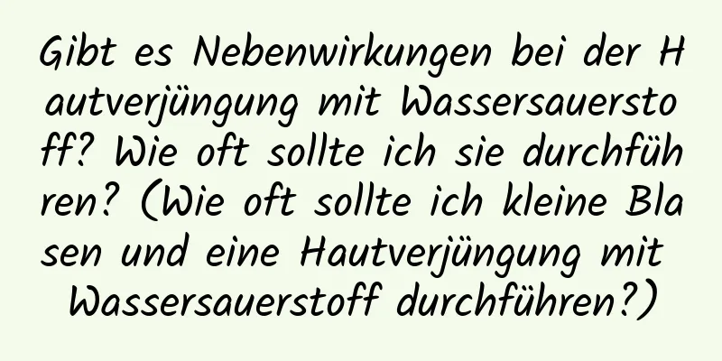 Gibt es Nebenwirkungen bei der Hautverjüngung mit Wassersauerstoff? Wie oft sollte ich sie durchführen? (Wie oft sollte ich kleine Blasen und eine Hautverjüngung mit Wassersauerstoff durchführen?)