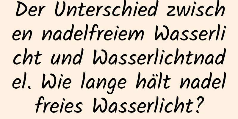 Der Unterschied zwischen nadelfreiem Wasserlicht und Wasserlichtnadel. Wie lange hält nadelfreies Wasserlicht?