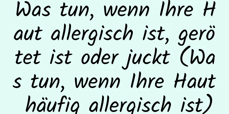 Was tun, wenn Ihre Haut allergisch ist, gerötet ist oder juckt (Was tun, wenn Ihre Haut häufig allergisch ist)