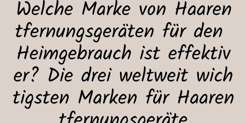 Welche Marke von Haarentfernungsgeräten für den Heimgebrauch ist effektiver? Die drei weltweit wichtigsten Marken für Haarentfernungsgeräte