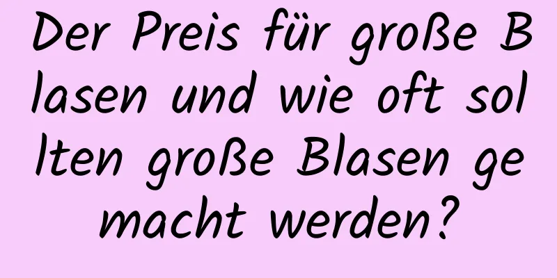 Der Preis für große Blasen und wie oft sollten große Blasen gemacht werden?