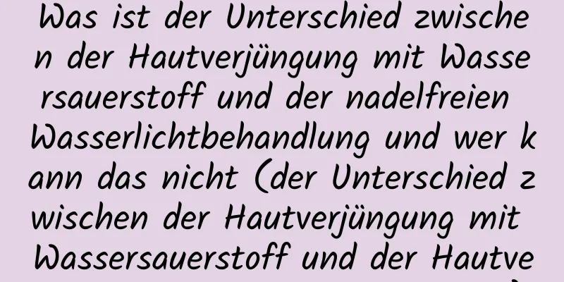Was ist der Unterschied zwischen der Hautverjüngung mit Wassersauerstoff und der nadelfreien Wasserlichtbehandlung und wer kann das nicht (der Unterschied zwischen der Hautverjüngung mit Wassersauerstoff und der Hautverjüngung mit Wassersauerstoff)